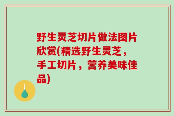 野生灵芝切片做法图片欣赏(精选野生灵芝，手工切片，营养美味佳品)