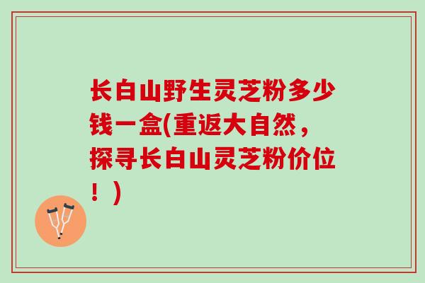长白山野生灵芝粉多少钱一盒(重返大自然，探寻长白山灵芝粉价位！)