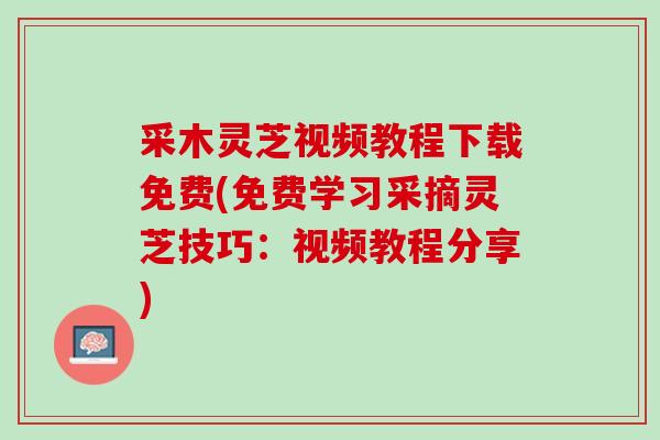 采木灵芝视频教程下载免费(免费学习采摘灵芝技巧:视频教程分享) 采木灵芝视频教程下载免费(免费学习采摘灵芝技巧:视频教程分享)