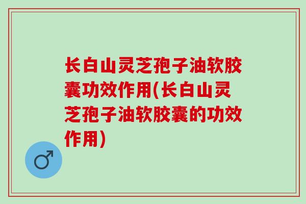 长白山灵芝孢子油软胶囊功效作用(长白山灵芝孢子油软胶囊的功效作用) 长白山灵芝孢子油软胶囊功效作用(长白山灵芝孢子油软胶囊的功效作用)