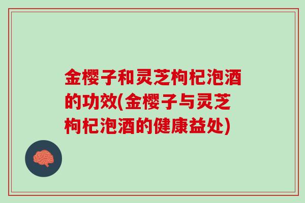 金樱子和灵芝枸杞泡酒的功效(金樱子与灵芝枸杞泡酒的健康益处)