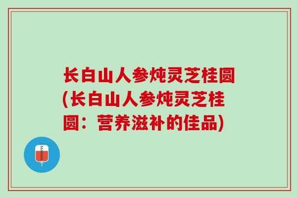 长白山人参炖灵芝桂圆(长白山人参炖灵芝桂圆:营养滋补的佳品) 长白山人参炖灵芝桂圆(长白山人参炖灵芝桂圆:营养滋补的佳品)