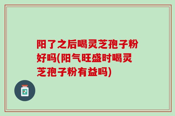 阳了之后喝灵芝孢子粉好吗(阳气旺盛时喝灵芝孢子粉有益吗) 阳了之后喝灵芝孢子粉好吗(阳气旺盛时喝灵芝孢子粉有益吗)