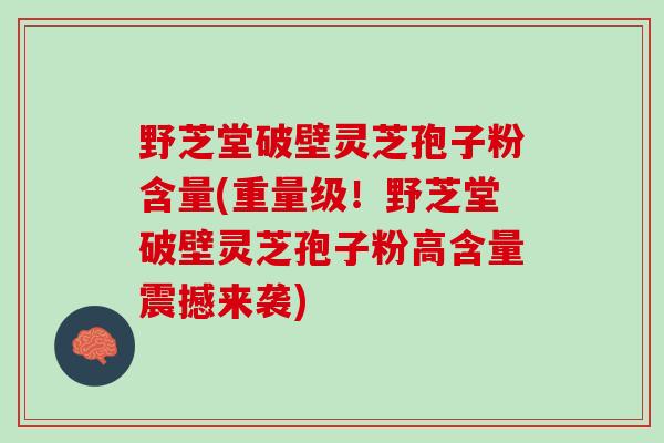野芝堂破壁灵芝孢子粉含量(重量级！野芝堂破壁灵芝孢子粉高含量震撼来袭)