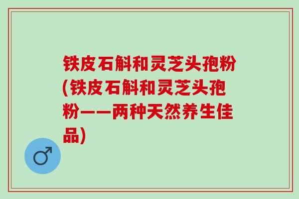 铁皮石斛和灵芝头孢粉(铁皮石斛和灵芝头孢粉——两种天然养生佳品) 铁皮石斛和灵芝头孢粉(铁皮石斛和灵芝头孢粉——两种天然养生佳品)