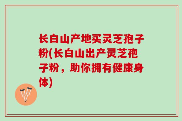 长白山产地买灵芝孢子粉(长白山出产灵芝孢子粉,助你拥有健康身体) 长白山产地买灵芝孢子粉(长白山出产灵芝孢子粉,助你拥有健康身体)