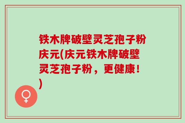 铁木牌破壁灵芝孢子粉庆元(庆元铁木牌破壁灵芝孢子粉，更健康！)