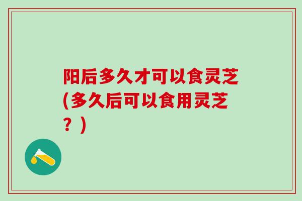 阳后多久才可以食灵芝(多久后可以食用灵芝?) 阳后多久才可以食灵芝(多久后可以食用灵芝?)