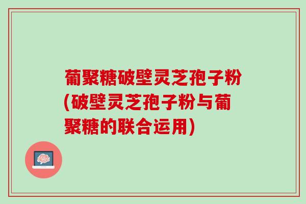 葡聚糖破壁灵芝孢子粉(破壁灵芝孢子粉与葡聚糖的联合运用)