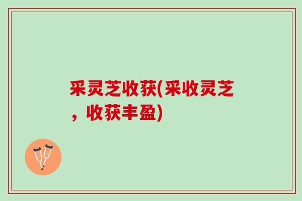 采灵芝收获(采收灵芝,收获丰盈) 采灵芝收获(采收灵芝,收获丰盈)