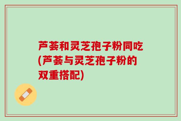 芦荟和灵芝孢子粉同吃(芦荟与灵芝孢子粉的双重搭配)