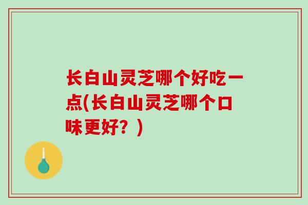 长白山灵芝哪个好吃一点(长白山灵芝哪个口味更好？)