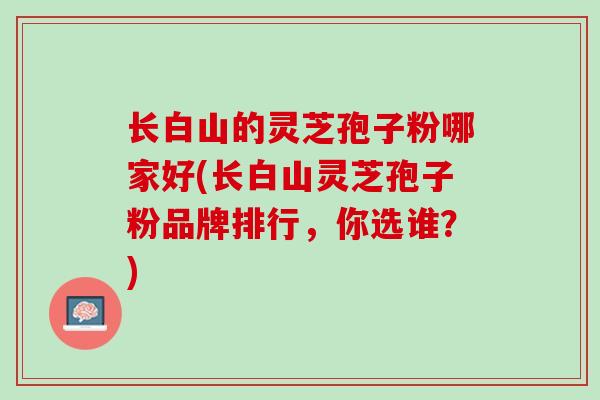 长白山的灵芝孢子粉哪家好(长白山灵芝孢子粉品牌排行，你选谁？)