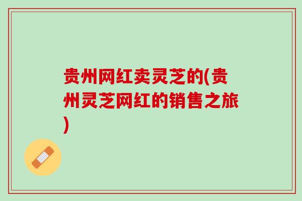 贵州网红卖灵芝的(贵州灵芝网红的销售之旅)