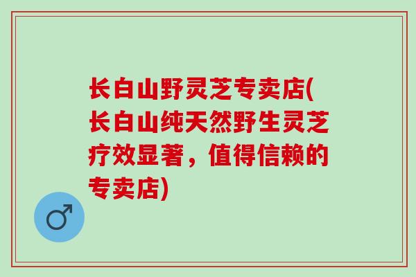长白山野灵芝专卖店(长白山纯天然野生灵芝疗效显著,值得信赖的专卖店) 长白山野灵芝专卖店(长白山纯天然野生灵芝疗效显著,值得信赖的专卖店)