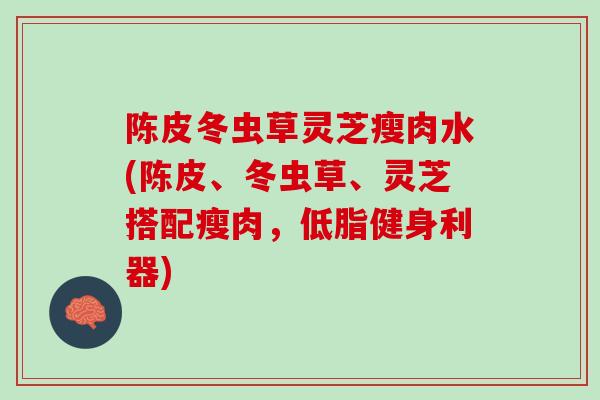 陈皮冬虫草灵芝瘦肉水(陈皮、冬虫草、灵芝搭配瘦肉,低脂健身利器) 陈皮冬虫草灵芝瘦肉水(陈皮、冬虫草、灵芝搭配瘦肉,低脂健身利器)