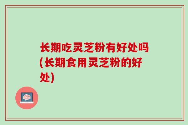 长期吃灵芝粉有好处吗(长期食用灵芝粉的好处)