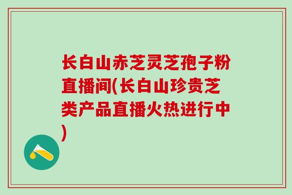 长白山赤芝灵芝孢子粉直播间(长白山珍贵芝类产品直播火热进行中)