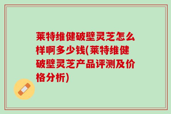 莱特维健破壁灵芝怎么样啊多少钱(莱特维健破壁灵芝产品评测及价格分析)