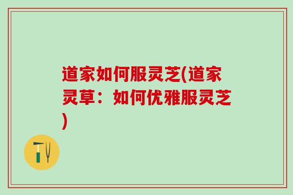 道家如何服灵芝(道家灵草：如何优雅服灵芝)
