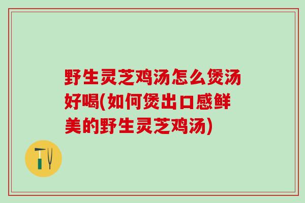 野生灵芝鸡汤怎么煲汤好喝(如何煲出口感鲜美的野生灵芝鸡汤)