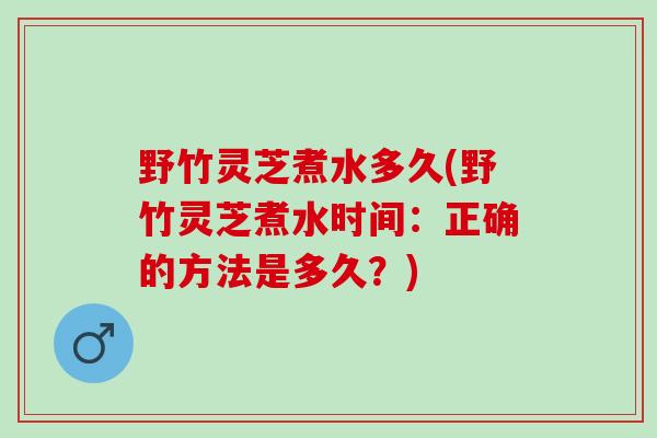 野竹灵芝煮水多久(野竹灵芝煮水时间：正确的方法是多久？)