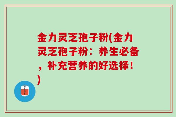 金力灵芝孢子粉(金力灵芝孢子粉：养生必备，补充营养的好选择！)