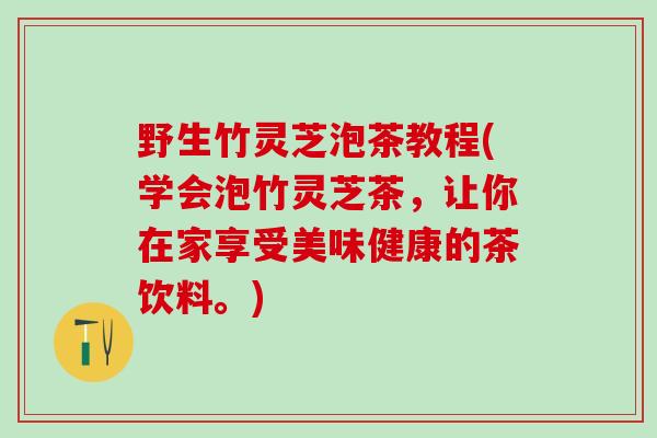 野生竹灵芝泡茶教程(学会泡竹灵芝茶，让你在家享受美味健康的茶饮料。)