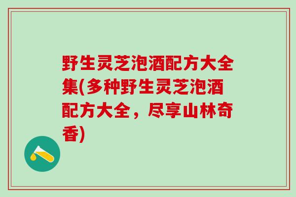 野生灵芝泡酒配方大全集(多种野生灵芝泡酒配方大全，尽享山林奇香)