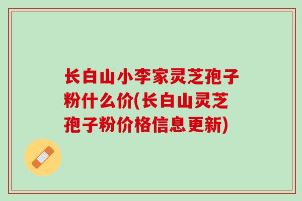 长白山小李家灵芝孢子粉什么价(长白山灵芝孢子粉价格信息更新)