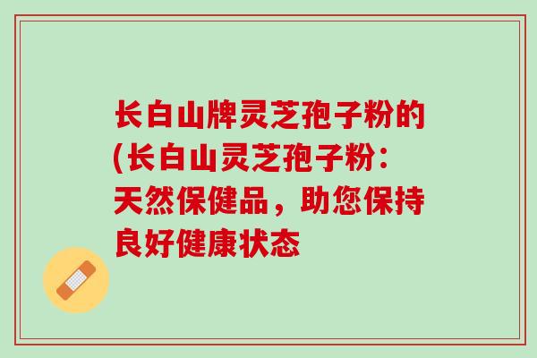 长白山牌灵芝孢子粉的(长白山灵芝孢子粉：天然保健品，助您保持良好健康状态