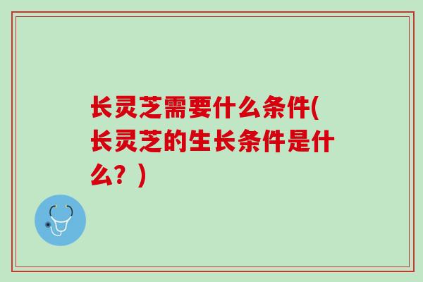 长灵芝需要什么条件(长灵芝的生长条件是什么？)