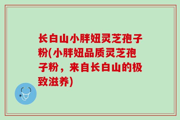 长白山小胖妞灵芝孢子粉(小胖妞品质灵芝孢子粉，来自长白山的极致滋养)