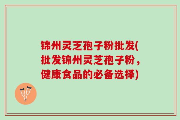 锦州灵芝孢子粉批发(批发锦州灵芝孢子粉，健康食品的必备选择)