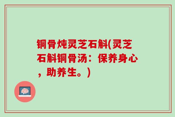 铜骨炖灵芝石斛(灵芝石斛铜骨汤:保养身心,助养生。) 铜骨炖灵芝石斛(灵芝石斛铜骨汤:保养身心,助养生。)