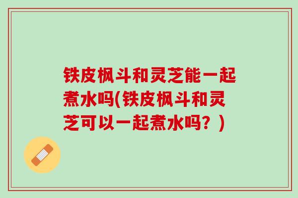 铁皮枫斗和灵芝能一起煮水吗(铁皮枫斗和灵芝可以一起煮水吗？)