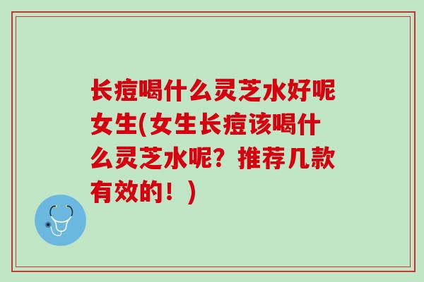 长痘喝什么灵芝水好呢女生(女生长痘该喝什么灵芝水呢？推荐几款有效的！)