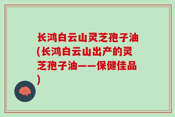 长鸿白云山灵芝孢子油(长鸿白云山出产的灵芝孢子油——保健佳品)