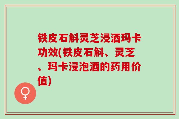 铁皮石斛灵芝浸酒玛卡功效(铁皮石斛、灵芝、玛卡浸泡酒的药用价值) 铁皮石斛灵芝浸酒玛卡功效(铁皮石斛、灵芝、玛卡浸泡酒的药用价值)