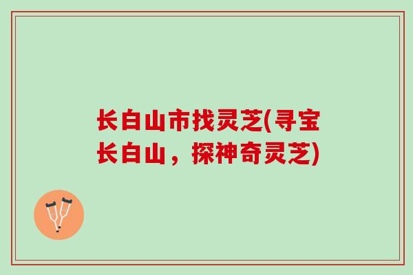 长白山市找灵芝(寻宝长白山，探神奇灵芝)