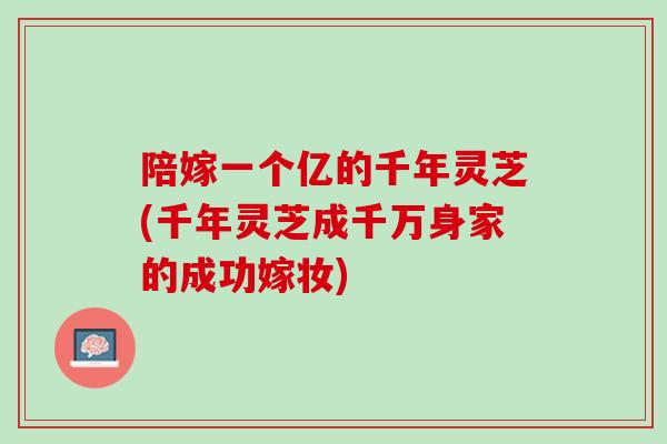 陪嫁一个亿的千年灵芝(千年灵芝成千万身家的成功嫁妆) 陪嫁一个亿的千年灵芝(千年灵芝成千万身家的成功嫁妆)