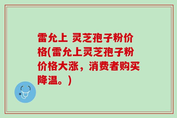 雷允上 灵芝孢子粉价格(雷允上灵芝孢子粉价格大涨,消费者购买降温。) 雷允上 灵芝孢子粉价格(雷允上灵芝孢子粉价格大涨,消费者购买降温。)