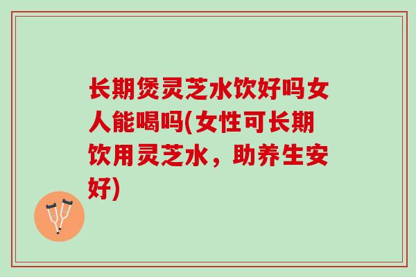 长期煲灵芝水饮好吗女人能喝吗(女性可长期饮用灵芝水，助养生安好)