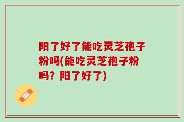阳了好了能吃灵芝孢子粉吗(能吃灵芝孢子粉吗？阳了好了)
