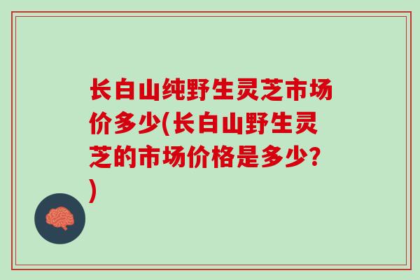长白山纯野生灵芝市场价多少(长白山野生灵芝的市场价格是多少？)