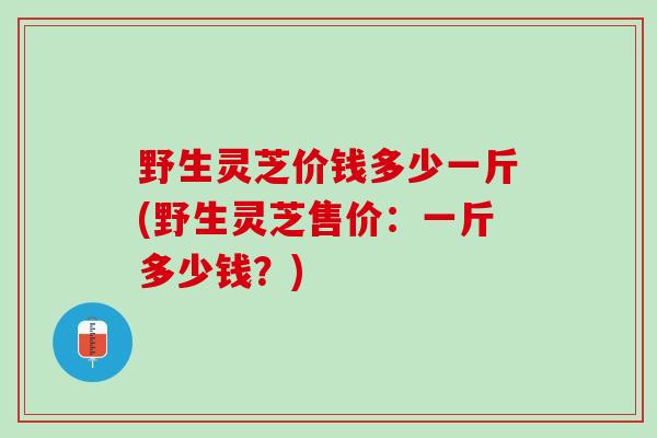 野生灵芝价钱多少一斤(野生灵芝售价:一斤多少钱?) 野生灵芝价钱多少一斤(野生灵芝售价:一斤多少钱?)
