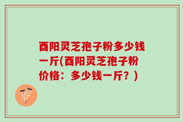 酉阳灵芝孢子粉多少钱一斤(酉阳灵芝孢子粉价格：多少钱一斤？)