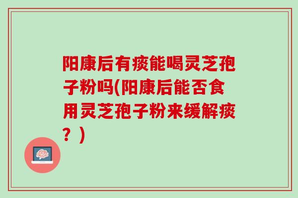 阳康后有痰能喝灵芝孢子粉吗(阳康后能否食用灵芝孢子粉来缓解痰？)