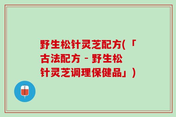 野生松针灵芝配方(「古法配方 - 野生松针灵芝调理保健品」)