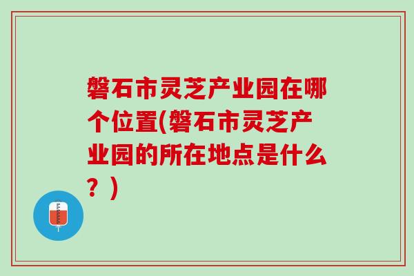 磐石市灵芝产业园在哪个位置(磐石市灵芝产业园的所在地点是什么？)